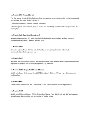 15. What is 1 NF (Normal Form)?
The first normal form or 1NF is the first and the simplest type of normalization that can be implemented
in a database. The main aims of 1NF are to:
1. Eliminate duplicative columns from the same table.
2. Create separate tables for each group of related data and identify each row with a unique column (the
primary key).
16. What is Fully Functional dependency?
A functional dependency X Y is full functional dependency if removal of any attribute A from X
means that the dependency does not hold any more.
17. What is 2NF?
A relation schema R is in 2NF if it is in 1NF and every non-prime attribute A in R is fully
functionally dependent on primary key.
18. What is 3NF?
A relation is in third normal form if it is in Second Normal Form and there are no functional (transitive)
dependencies between two (or more) non-primary key attributes.
19. What is BCNF (Boyce-Codd Normal Form)?
A table is in Boyce-Codd normal form (BCNF) if and only if it is in 3NF and every determinant is a
candidate key.
20. What is 4NF?
Fourth normal form requires that a table be BCNF and contain no multi-valued dependencies.
21. What is 5NF?
A table is in fifth normal form (5NF) or Project-Join Normal Form (PJNF) if it is in 4NF and it cannot
have a lossless decomposition into any number of smaller tables.
 