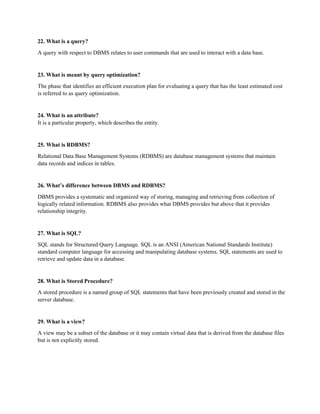 22. What is a query?
A query with respect to DBMS relates to user commands that are used to interact with a data base.
23. What is meant by query optimization?
The phase that identifies an efficient execution plan for evaluating a query that has the least estimated cost
is referred to as query optimization.
24. What is an attribute?
It is a particular property, which describes the entity.
25. What is RDBMS?
Relational Data Base Management Systems (RDBMS) are database management systems that maintain
data records and indices in tables.
26. What’s difference between DBMS and RDBMS?
DBMS provides a systematic and organized way of storing, managing and retrieving from collection of
logically related information. RDBMS also provides what DBMS provides but above that it provides
relationship integrity.
27. What is SQL?
SQL stands for Structured Query Language. SQL is an ANSI (American National Standards Institute)
standard computer language for accessing and manipulating database systems. SQL statements are used to
retrieve and update data in a database.
28. What is Stored Procedure?
A stored procedure is a named group of SQL statements that have been previously created and stored in the
server database.
29. What is a view?
A view may be a subset of the database or it may contain virtual data that is derived from the database files
but is not explicitly stored.
 