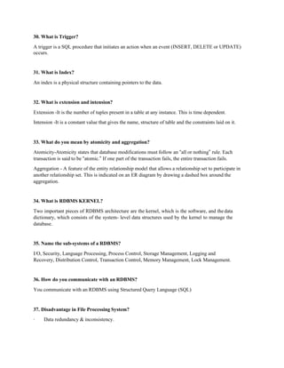 30. What is Trigger?
A trigger is a SQL procedure that initiates an action when an event (INSERT, DELETE or UPDATE)
occurs.
31. What is Index?
An index is a physical structure containing pointers to the data.
32. What is extension and intension?
Extension -It is the number of tuples present in a table at any instance. This is time dependent.
Intension -It is a constant value that gives the name, structure of table and the constraints laid on it.
33. What do you mean by atomicity and aggregation?
Atomicity-Atomicity states that database modifications must follow an “all or nothing” rule. Each
transaction is said to be “atomic.” If one part of the transaction fails, the entire transaction fails.
Aggregation - A feature of the entity relationship model that allows a relationship set to participate in
another relationship set. This is indicated on an ER diagram by drawing a dashed box around the
aggregation.
34. What is RDBMS KERNEL?
Two important pieces of RDBMS architecture are the kernel, which is the software, and thedata
dictionary, which consists of the system- level data structures used by the kernel to manage the
database.
35. Name the sub-systems of a RDBMS?
I/O, Security, Language Processing, Process Control, Storage Management, Logging and
Recovery, Distribution Control, Transaction Control, Memory Management, Lock Management.
36. How do you communicate with an RDBMS?
You communicate with an RDBMS using Structured Query Language (SQL)
37. Disadvantage in File Processing System?
· Data redundancy & inconsistency.
 