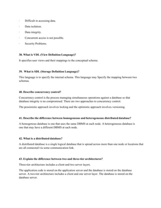 · Difficult in accessing data.
· Data isolation.
· Data integrity.
· Concurrent access is not possible.
· Security Problems.
38. What is VDL (View Definition Language)?
It specifies user views and their mappings to the conceptual schema.
39. What is SDL (Storage Definition Language)?
This language is to specify the internal schema. This language may Specify the mapping between two
schemas.
40. Describe concurrency control?
Concurrency control is the process managing simultaneous operations against a database so that
database integrity is no compromised. There are two approaches to concurrency control.
The pessimistic approach involves locking and the optimistic approach involves versioning.
41. Describe the difference between homogeneous and heterogeneous distributed database?
A homogenous database is one that uses the same DBMS at each node. A heterogeneous database is
one that may have a different DBMS at each node.
42. What is a distributed database?
A distributed database is a single logical database that is spread across more than one node or locations that
are all connected via some communication link.
43. Explain the difference between two and three-tier architectures?
Three-tier architecture includes a client and two server layers.
The application code is stored on the application server and the database is stored on the database
server. A two-tier architecture includes a client and one server layer. The database is stored on the
database server.
 