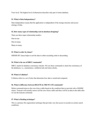 View level: The highest level of abstraction describes only part of entire database.
51. What is Data Independence?
Data independence means that the application is independent of the storage structure and access
strategy of data.
52. How many types of relationship exist in database designing?
There are three major relationship models:-
One-to-one
One-to-many
Many-to-many
53. What is order by clause?
ORDER BY clause helps to sort the data in either ascending order to descending
54. What is the use of DBCC commands?
DBCC stands for database consistency checker. We use these commands to check the consistency of
the databases, i.e., maintenance, validation task and status checks.
55. What is Collation?
Collation refers to a set of rules that determine how data is sorted and compared.
56. What is difference between DELETE & TRUNCATE commands?
Delete command removes the rows from a table based on the condition that we provide with a WHERE
clause. Truncate will actually remove all the rows from a table and there will be no data in the table after
we run the truncate command.
57. What is Hashing technique?
This is a primary file organization technique that provides very fast access to records on certain search
conditions.
 