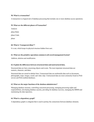 58. What is a transaction?
A transaction is a logical unit of database processing that includes one or more database access operations.
59. What are the different phases of Transaction?
Analysis
phase Redo
phase Undo
phase
60. What is “transparent dbms”?
It is one, which keeps its physical structure hidden from user.
61. What are the primitive operations common to all record management System?
Addition, deletion and modification.
62. Explain the differences between structured data and unstructured data.
Structured data are facts concerning objects and events. The most important structured data are
numeric, character, and dates.
Structured data are stored in tabular form. Unstructured data are multimedia data such as documents,
photographs, maps, images, sound, and video clips. Unstructured data are most commonly found on Web
servers and Web-enabled databases.
63. What are the major functions of the database administrator?
Managing database structure, controlling concurrent processing, managing processing rights and
responsibilities, developing database security, providing for database recovery, managing the DBMS and
maintaining the data repository.
64. What is a dependency graph?
A dependency graph is a diagram that is used to portray the connections between database elements.
 