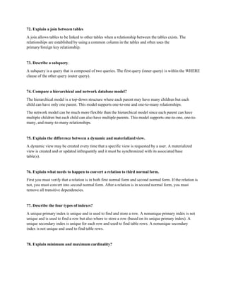 72. Explain a join between tables
A join allows tables to be linked to other tables when a relationship between the tables exists. The
relationships are established by using a common column in the tables and often uses the
primary/foreign key relationship.
73. Describe a subquery.
A subquery is a query that is composed of two queries. The first query (inner query) is within the WHERE
clause of the other query (outer query).
74. Compare a hierarchical and network database model?
The hierarchical model is a top-down structure where each parent may have many children but each
child can have only one parent. This model supports one-to-one and one-to-many relationships.
The network model can be much more flexible than the hierarchical model since each parent can have
multiple children but each child can also have multiple parents. This model supports one-to-one, one-to-
many, and many-to-many relationships.
75. Explain the difference between a dynamic and materialized view.
A dynamic view may be created every time that a specific view is requested by a user. A materialized
view is created and or updated infrequently and it must be synchronized with its associated base
table(s).
76. Explain what needs to happen to convert a relation to third normal form.
First you must verify that a relation is in both first normal form and second normal form. If the relation is
not, you must convert into second normal form. After a relation is in second normal form, you must
remove all transitive dependencies.
77. Describe the four types of indexes?
A unique primary index is unique and is used to find and store a row. A nonunique primary index is not
unique and is used to find a row but also where to store a row (based on its unique primary index). A
unique secondary index is unique for each row and used to find table rows. A nonunique secondary
index is not unique and used to find table rows.
78. Explain minimum and maximum cardinality?
 