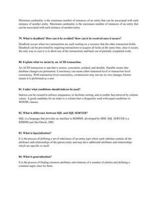 Minimum cardinality is the minimum number of instances of an entity that can be associated with each
instance of another entity. Maximum cardinality is the maximum number of instances of an entity that
can be associated with each instance of another entity.
79. What is deadlock? How can it be avoided? How can it be resolved once it occurs?
Deadlock occurs when two transactions are each waiting on a resource that the other transaction holds.
Deadlock can be prevented by requiring transactions to acquire all locks at the same time; once it occurs,
the only way to cure it is to abort one of the transactions and back out of partially completed work.
80. Explain what we mean by an ACID transaction.
An ACID transaction is one that is atomic, consistent, isolated, and durable. Durable means that
database changes are permanent. Consistency can mean either statement level or transaction level
consistency. With transaction level consistency, a transaction may not see its own changes.Atomic
means it is performed as a unit.
81. Under what conditions should indexes be used?
Indexes can be created to enforce uniqueness, to facilitate sorting, and to enable fast retrieval by column
values. A good candidate for an index is a column that is frequently used with equal conditions in
WHERE clauses.
82. What is difference between SQL and SQL SERVER?
SQL is a language that provides an interface to RDBMS, developed by IBM. SQL SERVER is a
RDBMS just like Oracle, DB2.
83. What is Specialization?
It is the process of defining a set of subclasses of an entity type where each subclass contain all the
attributes and relationships of the parent entity and may have additional attributes and relationships
which are specific to itself.
84. What is generalization?
It is the process of finding common attributes and relations of a number of entities and defining a
common super class for them.
 