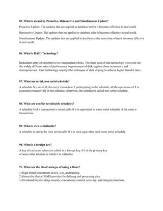 85. What is meant by Proactive, Retroactive and Simultaneous Update?
Proactive Update: The updates that are applied to database before it becomes effective in realworld.
Retroactive Update: The updates that are applied to database after it becomes effective in realworld.
Simultaneous Update: The updates that are applied to database at the same time when it becomes effective
in real world.
86. What is RAID Technology?
Redundant array of inexpensive (or independent) disks. The main goal of raid technology is to even out
the widely different rates of performance improvement of disks against those in memory and
microprocessor. Raid technology employs the technique of data striping to achieve higher transfer rates.
87. What are serial, non serial schedule?
A schedule S is serial if, for every transaction T participating in the schedule, all the operations of T is
executed consecutively in the schedule, otherwise, the schedule is called non-serial schedule.
88. What are conflict serializable schedules?
A schedule S of n transactions is serializable if it is equivalent to some serial schedule of the same n
transactions.
89. What is view serializable?
A schedule is said to be view serializable if it is view equivalent with some serial schedule.
90. What is a foreign key?
A key of a relation schema is called as a foreign key if it is the primary key
of some other relation to which it is related to.
91. What are the disadvantages of using a dbms?
1) High initial investments in h/w, s/w, and training.
2) Generality that a DBMS provides for defining and processing data.
3) Overhead for providing security, concurrency control, recovery, and integrityfunctions.
 