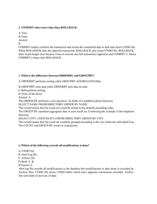 2. COMMIT takes more time than ROLLBACK .
A.True
B.False
Answer:
B
COMMIT simply confirms the transaction and writes the committed data to disk and clears UNDO file.
While ROLLBACK does the opposite transaction. ROLLBACK also clears UNDO file. ROLLBACK
takes much longer time because it has to execute one full transaction (opposite) and COMMIT it. Hence
COMMIT is faster than ROLLBACK.
3. What is the difference between ORDERBY and GROUPBY?
A.ORDERBY performs sorting while GROUPBY AGGREGATES Data
B.GROUPBY sorts data while ORDERBY puts data in order
C.Both perform sorting.
D.None of the above
Answer: A
The ORDER BY performs a sort operation. So think of a telephone phone directory.
SELECT NAME FROM DIRECTORY ORDER BY NAME
This would ensure that the result set would be sorted in (by default) ascending order.
The GROUP BY operation aggregates data in your result set. Continuing the example of the telephone
directory
SELECT CITY, COUNT(CITY) FROM DIRECTORY GROUP BY CITY
This would ensure that the result set would be grouped according to the city where the individual lives.
The COUNT and GROUP BY works in conjunction.
4. Which of the following records all modifications todata?
A.UNDO file
B.Alert Log file
C.Archive file
D.Both A &
BAnswer: C
Alert log file records all modifications to the database but modifications to data alone is recorded by
Archive files. UNDO file stores UNDO tables which have opposite transactions recorded. Archive
files also help in recovery of data.
 