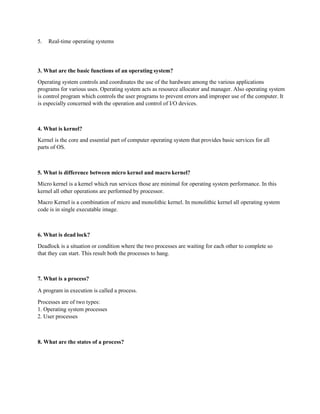 5. Real-time operating systems
3. What are the basic functions of an operating system?
Operating system controls and coordinates the use of the hardware among the various applications
programs for various uses. Operating system acts as resource allocator and manager. Also operating system
is control program which controls the user programs to prevent errors and improper use of the computer. It
is especially concerned with the operation and control of I/O devices.
4. What is kernel?
Kernel is the core and essential part of computer operating system that provides basic services for all
parts of OS.
5. What is difference between micro kernel and macro kernel?
Micro kernel is a kernel which run services those are minimal for operating system performance. In this
kernel all other operations are performed by processor.
Macro Kernel is a combination of micro and monolithic kernel. In monolithic kernel all operating system
code is in single executable image.
6. What is dead lock?
Deadlock is a situation or condition where the two processes are waiting for each other to complete so
that they can start. This result both the processes to hang.
7. What is a process?
A program in execution is called a process.
Processes are of two types:
1. Operating system processes
2. User processes
8. What are the states of a process?
 