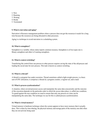 1. New
2. Running
3. Waiting
4. Ready
5. Terminated
9. What is starvation and aging?
Starvation is Resource management problem where a process does not get the resources it needs for a long
time because the resources are being allocated to other processes.
Aging is a technique to avoid starvation in a scheduling system.
10. What is semaphore?
Semaphore is a variable, whose status reports common resource, Semaphore is of two types one is
Binary semaphore and other is Counting semaphore.
11. What is context switching?
Transferring the control from one process to other process requires saving the state of the old process and
loading the saved state for new process. This task is known as context switching.
12. What is a thread?
A thread is a program line under execution. Thread sometimes called a light-weight process, is a basic
unit of CPU utilization; it comprises a thread id, a program counter, a register set, and a stack
13. What is process synchronization?
A situation, where several processes access and manipulate the same data concurrently and the outcome
of the execution depends on the particular order in which the access takes place, is called race condition.
To guard against the race condition we need to ensure that only one process at a time can be
manipulating the same data. The technique we use for this is called process synchronization.
14. What is virtual memory?
Virtual memory is hardware technique where the system appears to have more memory that it actually
does. This is done by time-sharing, the physical memory and storage parts of the memory one disk when
they are not actively being used.
 