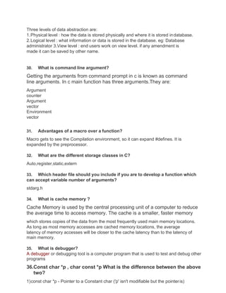Three levels of data abstraction are:
1.Physical level : how the data is stored physically and where it is stored indatabase.
2.Logical level : what information or data is stored in the database. eg: Database
administrator 3.View level : end users work on view level. if any amendment is
made it can be saved by other name.
30. What is command line argument?
Getting the arguments from command prompt in c is known as command
line arguments. In c main function has three arguments.They are:
Argument
counter
Argument
vector
Environment
vector
31. Advantages of a macro over a function?
Macro gets to see the Compilation environment, so it can expand #defines. It is
expanded by the preprocessor.
32. What are the different storage classes in C?
Auto,register,static,extern
33. Which header file should you include if you are to develop a function which
can accept variable number of arguments?
stdarg.h
34. What is cache memory ?
Cache Memory is used by the central processing unit of a computer to reduce
the average time to access memory. The cache is a smaller, faster memory
which stores copies of the data from the most frequently used main memory locations.
As long as most memory accesses are cached memory locations, the average
latency of memory accesses will be closer to the cache latency than to the latency of
main memory.
35. What is debugger?
A debugger or debugging tool is a computer program that is used to test and debug other
programs
36.Const char *p , char const *p What is the difference between the above
two?
1)const char *p - Pointer to a Constant char ('p' isn't modifiable but the pointeris)
 