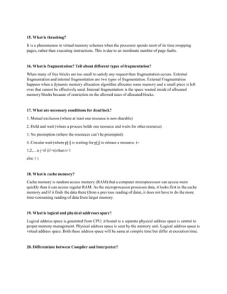 15. What is thrashing?
It is a phenomenon in virtual memory schemes when the processor spends most of its time swapping
pages, rather than executing instructions. This is due to an inordinate number of page faults.
16. What is fragmentation? Tell about different types offragmentation?
When many of free blocks are too small to satisfy any request then fragmentation occurs. External
fragmentation and internal fragmentation are two types of fragmentation. External Fragmentation
happens when a dynamic memory allocation algorithm allocates some memory and a small piece is left
over that cannot be effectively used. Internal fragmentation is the space wasted inside of allocated
memory blocks because of restriction on the allowed sizes of allocated blocks.
17. What are necessary conditions for dead lock?
1. Mutual exclusion (where at least one resource is non-sharable)
2. Hold and wait (where a process holds one resource and waits for other resource)
3. No preemption (where the resources can’t be preempted)
4. Circular wait (where p[i] is waiting for p[j] to release a resource. i=
1,2,…n j=if (i!=n) then i+1
else 1 )
18. What is cache memory?
Cache memory is random access memory (RAM) that a computer microprocessor can access more
quickly than it can access regular RAM. As the microprocessor processes data, it looks first in the cache
memory and if it finds the data there (from a previous reading of data), it does not have to do the more
time-consuming reading of data from larger memory.
19. What is logical and physical addresses space?
Logical address space is generated from CPU; it bound to a separate physical address space is central to
proper memory management. Physical address space is seen by the memory unit. Logical address space is
virtual address space. Both these address space will be same at compile time but differ at execution time.
20. Differentiate between Complier and Interpreter?
 