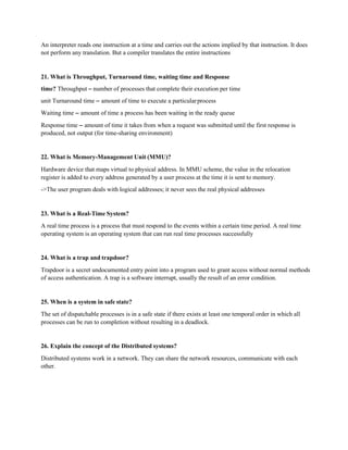 An interpreter reads one instruction at a time and carries out the actions implied by that instruction. It does
not perform any translation. But a compiler translates the entire instructions
21. What is Throughput, Turnaround time, waiting time and Response
time? Throughput – number of processes that complete their execution per time
unit Turnaround time – amount of time to execute a particularprocess
Waiting time – amount of time a process has been waiting in the ready queue
Response time – amount of time it takes from when a request was submitted until the first response is
produced, not output (for time-sharing environment)
22. What is Memory-Management Unit (MMU)?
Hardware device that maps virtual to physical address. In MMU scheme, the value in the relocation
register is added to every address generated by a user process at the time it is sent to memory.
->The user program deals with logical addresses; it never sees the real physical addresses
23. What is a Real-Time System?
A real time process is a process that must respond to the events within a certain time period. A real time
operating system is an operating system that can run real time processes successfully
24. What is a trap and trapdoor?
Trapdoor is a secret undocumented entry point into a program used to grant access without normal methods
of access authentication. A trap is a software interrupt, usually the result of an error condition.
25. When is a system in safe state?
The set of dispatchable processes is in a safe state if there exists at least one temporal order in which all
processes can be run to completion without resulting in a deadlock.
26. Explain the concept of the Distributed systems?
Distributed systems work in a network. They can share the network resources, communicate with each
other.
 