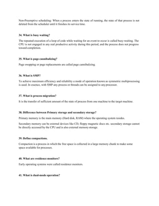 Non-Preemptive scheduling: When a process enters the state of running, the state of that process is not
deleted from the scheduler until it finishes its service time.
34. What is busy waiting?
The repeated execution of a loop of code while waiting for an event to occur is called busy-waiting. The
CPU is not engaged in any real productive activity during this period, and the process does not progress
toward completion.
35. What is page cannibalizing?
Page swapping or page replacements are called page cannibalizing.
36. What is SMP?
To achieve maximum efficiency and reliability a mode of operation known as symmetric multiprocessing
is used. In essence, with SMP any process or threads can be assigned to anyprocessor.
37. What is process migration?
It is the transfer of sufficient amount of the state of process from one machine to the target machine.
38. Difference between Primary storage and secondary storage?
Primary memory is the main memory (Hard disk, RAM) where the operating system resides.
Secondary memory can be external devices like CD, floppy magnetic discs etc. secondary storage cannot
be directly accessed by the CPU and is also external memory storage.
39. Define compactions.
Compaction is a process in which the free space is collected in a large memory chunk to make some
space available for processes.
40. What are residence monitors?
Early operating systems were called residence monitors.
41. What is dual-mode operation?
 