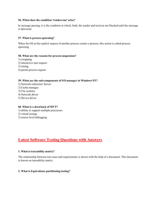 56. When does the condition 'rendezvous' arise?
In message passing, it is the condition in which, both, the sender and receiver are blocked until the message
is delivered.
57. What is process spawning?
When the OS at the explicit request of another process creates a process, this action is called process
spawning
58. What are the reasons for process suspension?
1) swapping
2) interactive user request
3) timing
4) parent process request
59. What are the sub-components of I/O manager in Windows NT?
1) Network redirector/ Server
2) Cache manager.
3) File systems
4) Network driver
5) Device driver
60. What is a drawback of MVT?
1) ability to support multiple processors
2) virtual storage
3) source level debugging
Latest Software Testing Questions with Answers
1. What is traceability matrix?
The relationship between test cases and requirements is shown with the help of a document. This document
is known as traceability matrix.
2. What is Equivalence partitioning testing?
 