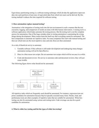 Equivalence partitioning testing is a software testing technique which divides the application input test
data into each partition at least once of equivalent data from which test cases can be derived. By this
testing method it reduces the time required for software testing.
3. Does automation replace manual testing?
Automation is the integration of testing tools into the test environment in such a manner that the test
execution, logging, and comparison of results are done with little human intervention. A testing tool is a
software application which helps automate the testing process. But the testing tool is not the complete
answer for automation. One of the huge mistakes done in testing automation is automating the wrong
things during development. Many testers learn the hard way that everything cannot be automated. The
best components to automate are repetitive tasks. So some companies first start with manual testing and
then see which tests are the most repetitive ones and only those are then automated.
As a rule of thumb do not try to automate:
1. Unstable software: If the software is still under development and undergoing manychanges
automation testing will not be that effective.
2. Once in a blue moon test scripts: Do not automate test scripts which will be run once in a while.
3. Code and document review: Do not try to automate code and document reviews; they will just
cause trouble.
The following figure shows what should not be automated.
All repetitive tasks which are frequently used should be automated. For instance, regression tests are
prime candidates for automation because they're typically executed many times. Smoke, load, and
performance tests are other examples of repetitive tasks that are suitable for automation. White box
testing can also be automated using various unit testing tools. Code coverage can also be a good
candidate for automation.
4. What is white box testing and list the types of white boxtesting?
 