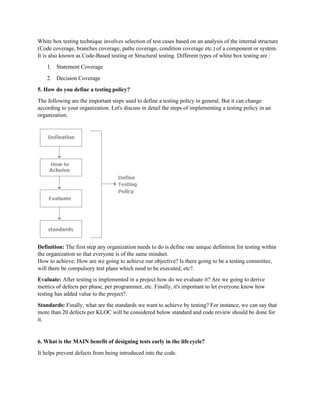 White box testing technique involves selection of test cases based on an analysis of the internal structure
(Code coverage, branches coverage, paths coverage, condition coverage etc.) of a component or system.
It is also known as Code-Based testing or Structural testing. Different types of white box testing are :
1. Statement Coverage
2. Decision Coverage
5. How do you define a testing policy?
The following are the important steps used to define a testing policy in general. But it can change
according to your organization. Let's discuss in detail the steps of implementing a testing policy in an
organization.
Definition: The first step any organization needs to do is define one unique definition for testing within
the organization so that everyone is of the same mindset.
How to achieve: How are we going to achieve our objective? Is there going to be a testing committee,
will there be compulsory test plans which need to be executed, etc?.
Evaluate: After testing is implemented in a project how do we evaluate it? Are we going to derive
metrics of defects per phase, per programmer, etc. Finally, it's important to let everyone know how
testing has added value to the project?.
Standards: Finally, what are the standards we want to achieve by testing? For instance, we can say that
more than 20 defects per KLOC will be considered below standard and code review should be done for
it.
6. What is the MAIN benefit of designing tests early in the lifecycle?
It helps prevent defects from being introduced into the code.
 