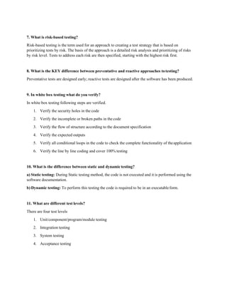 7. What is risk-based testing?
Risk-based testing is the term used for an approach to creating a test strategy that is based on
prioritizing tests by risk. The basis of the approach is a detailed risk analysis and prioritizing of risks
by risk level. Tests to address each risk are then specified, starting with the highest risk first.
8. What is the KEY difference between preventative and reactive approaches totesting?
Preventative tests are designed early; reactive tests are designed after the software has been produced.
9. In white box testing what do you verify?
In white box testing following steps are verified.
1. Verify the security holes in the code
2. Verify the incomplete or broken paths in the code
3. Verify the flow of structure according to the document specification
4. Verify the expected outputs
5. Verify all conditional loops in the code to check the complete functionality of theapplication
6. Verify the line by line coding and cover 100% testing
10. What is the difference between static and dynamictesting?
a) Static testing: During Static testing method, the code is not executed and it is performed using the
software documentation.
b) Dynamic testing: To perform this testing the code is required to be in an executableform.
11. What are different test levels?
There are four test levels
1. Unit/component/program/module testing
2. Integration testing
3. System testing
4. Acceptance testing
 