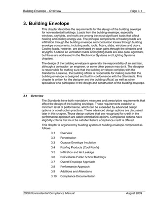 Building Envelope – Overview                                                            Page 3-1



3. Building Envelope
             This chapter describes the requirements for the design of the building envelope
             for nonresidential buildings. Loads from the building envelope, especially
             windows, skylights, and roofs are among the most significant loads that affect
             heating and cooling energy use. The principal components of heating loads are
             infiltration through the building envelope and conduction losses through building
             envelope components, including walls, roofs, floors, slabs, windows and doors.
             Cooling loads, however, are dominated by solar gains through the windows and
             skylights. Outside air ventilation loads and lighting loads are also quite significant,
             but these are addressed in the Mechanical Systems and Lighting Systems
             chapters.
             The design of the building envelope is generally the responsibility of an architect,
             although a contractor, an engineer, or some other person may do it. The designer
             is responsible for making sure that the building envelope complies with the
             Standards. Likewise, the building official is responsible for making sure that the
             building envelope is designed and built in conformance with the Standards. This
             chapter is written for the designer and the building official, as well as other
             specialists who participate in the design and construction of the building envelope.



3.1   Overview
             The Standards have both mandatory measures and prescriptive requirements that
             affect the design of the building envelope. These requirements establish a
             minimum level of performance, which can be exceeded by advanced design
             options or construction practices. These advanced design options are discussed
             later in this chapter. Those design options that are recognized for credit in the
             performance approach are called compliance options. Compliance options have
             eligibility criteria that must be satisfied before compliance credit is offered.
             This chapter is organized by building system or building envelope component as
             follows:
                    3.1     Overview
                    3.2     Fenestration
                    3.3     Opaque Envelope Insulation
                    3.4     Roofing Products (Cool Roofs)
                    3.5     Infiltration and Air Leakage
                    3.6     Relocatable Public School Buildings
                    3.7     Overall Envelope Approach
                    3.8     Performance Approach
                    3.9     Additions and Alterations
                    3.10    Compliance Documentation




2008 Nonresidential Compliance Manual                                               August 2009
 