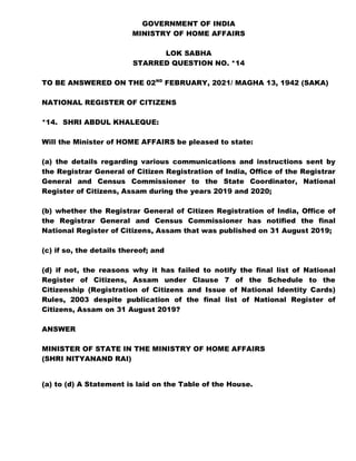 GOVERNMENT OF INDIA
MINISTRY OF HOME AFFAIRS
LOK SABHA
STARRED QUESTION NO. *14
TO BE ANSWERED ON THE 02ND
FEBRUARY, 2021/ MAGHA 13, 1942 (SAKA)
NATIONAL REGISTER OF CITIZENS
*14. SHRI ABDUL KHALEQUE:
Will the Minister of HOME AFFAIRS be pleased to state:
(a) the details regarding various communications and instructions sent by
the Registrar General of Citizen Registration of India, Office of the Registrar
General and Census Commissioner to the State Coordinator, National
Register of Citizens, Assam during the years 2019 and 2020;
(b) whether the Registrar General of Citizen Registration of India, Office of
the Registrar General and Census Commissioner has notified the final
National Register of Citizens, Assam that was published on 31 August 2019;
(c) if so, the details thereof; and
(d) if not, the reasons why it has failed to notify the final list of National
Register of Citizens, Assam under Clause 7 of the Schedule to the
Citizenship (Registration of Citizens and Issue of National Identity Cards)
Rules, 2003 despite publication of the final list of National Register of
Citizens, Assam on 31 August 2019?
ANSWER
MINISTER OF STATE IN THE MINISTRY OF HOME AFFAIRS
(SHRI NITYANAND RAI)
(a) to (d) A Statement is laid on the Table of the House.
 