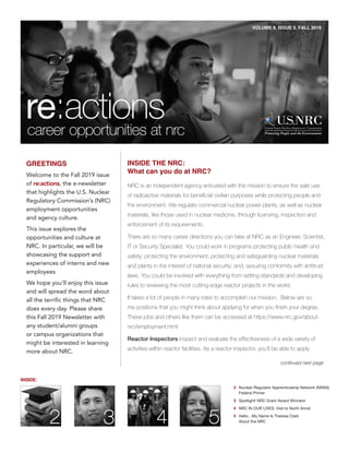 VOLUME 8, ISSUE 2, FALL 2019
GREETINGS
of re:actions, the e-newsletter
that highlights the U.S. Nuclear
Regulatory Commission’s (NRC)
employment opportunities
and agency culture.
This issue explores the
opportunities and culture at
NRC. In particular, we will be
showcasing the support and
experiences of interns and new
employees
We hope you’ll enjoy this issue
and will spread the word about
all the terrific things that NRC
does every day. Please share
this Fall 2019 Newsletter with
any student/alumni groups
or campus organizations that
might be interested in learning
more about NRC.
INSIDE THE NRC:
What can you do at NRC?
NRC is an independent agency entrusted with the mission to ensure the safe use
of radioactive materials for beneficial civilian purposes while protecting people and
the environment. We regulate commercial nuclear power plants, as well as nuclear
materials, like those used in nuclear medicine, through licensing, inspection and
enforcement of its requirements.
There are so many career directions you can take at NRC as an Engineer, Scientist,
IT or Security Specialist. You could work in programs protecting public health and
safety; protecting the environment; protecting and safeguarding nuclear materials
and plants in the interest of national security; and, assuring conformity with antitrust
laws. You could be involved with everything from setting standards and developing
rules to reviewing the most cutting-edge reactor projects in the world.
It takes a lot of people in many roles to accomplish our mission. Below are so
me positions that you might think about applying for when you finish your degree.
These jobs and others like them can be accessed at https://www.nrc.gov/about-
nrc/employment.html
Reactor Inspectors inspect and evaluate the effectiveness of a wide variety of
activities within reactor facilities. As a reactor inspector, you’ll be able to apply
continued next page
Welcome to the Fall 2019 issue
INSIDE:
2 Nuclear Regulator Apprenticeship Network (NRAN)
Federal Primer
3 Spotlight! NRC Grant Award Winners!
4 NRC IN OUR LIVES: Visit to North Anna!
5 Hello…My Name Is Theresa Clark
About the NRC
 