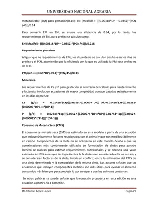 UNIVERSIDAD NACIONAL AGRARIA
Dr. Otoniel López López Página 9
metabolizable (EM) para gestación(0.14): EM (Mcal/d) = (((0.00318*DP – 0.0352)*(PCN
/45))/0.14
Para convertir EM en ENL se asume una eficiencia de 0.64; por lo tanto, los
requerimientos de ENL para preñez se calculan como:
EN (Mcal/d) = (((0.00318*DP – 0.0352)*(PCN /45))/0.218
Requerimientos proteicos.
Al igual que los requerimientos de ENL, los de proteína se calculan con base en los días de
preñez y el PCN, asumiendo que la eficiencia con la que es utilizada la PM para preñez es
de 0.33:
PMpreñ = (((0.69*DP)-69.2)*(PCN/45))/0.33
Minerales.
Los requerimientos de Ca y P para gestación, al contrario del calculo para mantenimiento
y lactancia, involucran ecuaciones de mayor complejidad aunque basadas exclusivamente
en los días de preñez:
Ca (g/d) = 0.02456*(Exp((0.05581-(0.00007*DP))*DP)-0.02456*EXP((0.05581-
(0.00007*DP-1)))*(DP-1))
P (g/d) = 0.02743*Exp(((0.05527-(0.000075*DP))*DP))-0.02743*Exp(((0.05527-
(0.000075*(DP-1)))*(DP-1)))
Consumo de Materia Seca (CMS)
El consumo de materia seca (CMS) es estimado en este modelo a partir de una ecuación
que incluye únicamente factores relacionados con el animal y que son medidos fácilmente
en campo. Componentes de la dieta no se incluyeron en este modelo debido a que las
aproximaciones más comúnmente utilizadas en formulación de dietas para ganado
lechero se realizan para estimar requerimientos nutricionales y se necesita una valor
estimado de CMS antes que los ingredientes de la dieta sean considerados. De no ser así, y
se considerasen factores de la dieta, habría un conflicto entre la estimación del CMS de
una dieta determinada y la composición de la misma dieta. Los autores señalan que las
ecuaciones que incluyen componentes dietarios son más útiles para evaluar el alimento
consumido más bien que para predecir lo que se espera que los animales consuman.
En otras palabras se puede señalar que la ecuación propuesta en esta edición es una
ecuación a priori y no a posteriori.
 