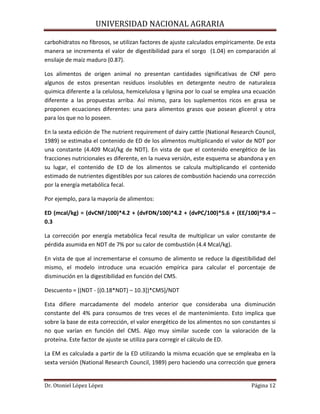 UNIVERSIDAD NACIONAL AGRARIA
Dr. Otoniel López López Página 12
carbohidratos no fibrosos, se utilizan factores de ajuste calculados empíricamente. De esta
manera se incrementa el valor de digestibilidad para el sorgo (1.04) en comparación al
ensilaje de maíz maduro (0.87).
Los alimentos de origen animal no presentan cantidades significativas de CNF pero
algunos de estos presentan residuos insolubles en detergente neutro de naturaleza
quimica diferente a la celulosa, hemicelulosa y lignina por lo cual se emplea una ecuación
diferente a las propuestas arriba. Así mismo, para los suplementos ricos en grasa se
proponen ecuaciones diferentes: una para alimentos grasos que posean glicerol y otra
para los que no lo poseen.
En la sexta edición de The nutrient requirement of dairy cattle (National Research Council,
1989) se estimaba el contenido de ED de los alimentos multiplicando el valor de NDT por
una constante (4.409 Mcal/kg de NDT). En vista de que el contenido energético de las
fracciones nutricionales es diferente, en la nueva versión, este esquema se abandona y en
su lugar, el contenido de ED de los alimentos se calcula multiplicando el contenido
estimado de nutrientes digestibles por sus calores de combustión haciendo una corrección
por la energía metabólica fecal.
Por ejemplo, para la mayoría de alimentos:
ED (mcal/kg) = (dvCNF/100)*4.2 + (dvFDN/100)*4.2 + (dvPC/100)*5.6 + (EE/100)*9.4 –
0.3
La corrección por energía metabólica fecal resulta de multiplicar un valor constante de
pérdida asumida en NDT de 7% por su calor de combustión (4.4 Mcal/kg).
En vista de que al incrementarse el consumo de alimento se reduce la digestibilidad del
mismo, el modelo introduce una ecuación empírica para calcular el porcentaje de
disminución en la digestibilidad en función del CMS.
Descuento = [(NDT - [(0.18*NDT) – 10.3])*CMS]/NDT
Esta difiere marcadamente del modelo anterior que consideraba una disminución
constante del 4% para consumos de tres veces el de mantenimiento. Esto implica que
sobre la base de esta corrección, el valor energético de los alimentos no son constantes si
no que varían en función del CMS. Algo muy similar sucede con la valoración de la
proteína. Este factor de ajuste se utiliza para corregir el cálculo de ED.
La EM es calculada a partir de la ED utilizando la misma ecuación que se empleaba en la
sexta versión (National Research Council, 1989) pero haciendo una corrección que genera
 