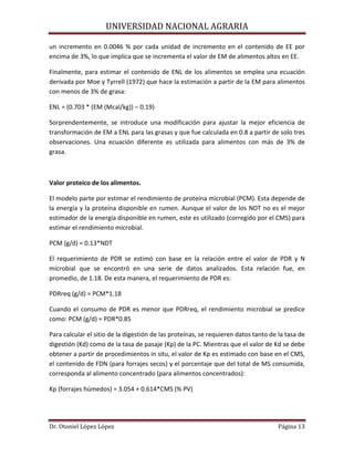 UNIVERSIDAD NACIONAL AGRARIA
Dr. Otoniel López López Página 13
un incremento en 0.0046 % por cada unidad de incremento en el contenido de EE por
encima de 3%, lo que implica que se incrementa el valor de EM de alimentos altos en EE.
Finalmente, para estimar el contenido de ENL de los alimentos se emplea una ecuación
derivada por Moe y Tyrrell (1972) que hace la estimación a partir de la EM para alimentos
con menos de 3% de grasa:
ENL = (0.703 * (EM (Mcal/kg)) – 0.19)
Sorprendentemente, se introduce una modificación para ajustar la mejor eficiencia de
transformación de EM a ENL para las grasas y que fue calculada en 0.8 a partir de solo tres
observaciones. Una ecuación diferente es utilizada para alimentos con más de 3% de
grasa.
Valor proteico de los alimentos.
El modelo parte por estimar el rendimiento de proteína microbial (PCM). Esta depende de
la energía y la proteína disponible en rumen. Aunque el valor de los NDT no es el mejor
estimador de la energía disponible en rumen, este es utilizado (corregido por el CMS) para
estimar el rendimiento microbial.
PCM (g/d) = 0.13*NDT
El requerimiento de PDR se estimó con base en la relación entre el valor de PDR y N
microbial que se encontró en una serie de datos analizados. Esta relación fue, en
promedio, de 1.18. De esta manera, el requerimiento de PDR es:
PDRreq (g/d) = PCM*1.18
Cuando el consumo de PDR es menor que PDRreq, el rendimiento microbial se predice
como: PCM (g/d) = PDR*0.85
Para calcular el sitio de la digestión de las proteínas, se requieren datos tanto de la tasa de
digestión (Kd) como de la tasa de pasaje (Kp) de la PC. Mientras que el valor de Kd se debe
obtener a partir de procedimientos in situ, el valor de Kp es estimado con base en el CMS,
el contenido de FDN (para forrajes secos) y el porcentaje que del total de MS consumida,
corresponda al alimento concentrado (para alimentos concentrados):
Kp (forrajes húmedos) = 3.054 + 0.614*CMS (% PV)
 