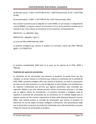 UNIVERSIDAD NACIONAL AGRARIA
Dr. Otoniel López López Página 14
Kp (forrajes secos) = 3.362 + 0.479*CMS (% PV) – 0.007*(Concentrado, % PV) – 0.017*FDN
(% MS)
Kp (concentrados) = 2.904 + 1.375*CMS (% PV) –0.02* (Concentrado, %PV)
Para calcular la proteína que se degrada en rumen (PDR) y la que escapa a la degradación
ruminal (PNDR), se requiere estimar las fracciones A, B y C de las proteínas también por el
método in situ. Estos valores se introducen en las ecuaciones correspondientes:
PDR (% PC) = A + B(Kd/(Kd + Kp))
PNDR (% PC) = B(Kp/(Kd + Kp)) + C
La suma de PDR y PNDR debe dar 100%.
La proteína endógena que alcanza el duodeno es estimada a partir del CMS: PMendo
((g/d) = (1.9*CMS)*6.25.
La proteína metabolizable (PM) total es la suma de los aportes de la PCM, PNDR y
PMendo.
Predicción del aporte de aminoácidos.
La estimación de los aminoácidos que alcanzan el duodeno, se puede hacer por dos
métodos: un primer método es el factorial que involucra la estimación de la cantidad de
PCM, PNDR y proteína endógena (PEn) que alcanza el duodeno, así como la composición
de cada una de estas proteínas y su tasa de digestión. El otro método es el semifactorial o
de regresión multivariada que permite que algunos parámetros sean estimados por
regresión. Debido a que este método permite realizar correcciones parciales y no exige
que se asignen valores de aminoácidos a la proteína microbial y endógena (solo se
requiere el contenido de aminoácidos de los alimentos), fue el método elegido para la
séptima versión de The nutrient requirement of dairy cattle (National Research Council,
2001). Este método predice la cantidad de aminoácidos que alcanza el duodeno sin
diferenciar sin son de origen microbial, endógeno o alimenticio. Esta aproximación exige
que se desarrollen ecuaciones de predicción individuales para cada aminoácido y una para
el flujo del total de los aminoácidos al duodeno.
 
