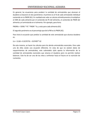 UNIVERSIDAD NACIONAL AGRARIA
Dr. Otoniel López López Página 15
En general, las ecuaciones para predecir la cantidad de aminoácidos que alcanzan el
duodeno se basaron en dos parámetros: el primero es el % de cada aminoácido individual
contenido en la PNDR (X1). En realidad este valor se calcula aritméticamente al multiplicar
el CMS de cada alimento por el contenido de PC del alimento, el contenido de PNDR del
alimento y el aminoácido en el alimento. Por ejemplo, para lisina:
PNDRlis = SCMS * PC * PNDR * lis, y esto para cada alimento (X1)
El segundo parámetro es el porcentaje que de la PM es la PNDR (X2).
Para lisina la ecuación que predice la cantidad de este aminoácido que alcanza duodeno
es:
Lis = 13.66 + 0.3276*X1 – 0.07497* X2
De esta manera, se hacen los cálculos para los demás aminoácidos esenciales. Para cada
uno de ellos existe una ecuación diferente. En vista de que no existen datos de
requerimientos de aminoácidos, este submodelo s{olo aporta la información de la
cantidad de aminoácidos esenciales que alcanza el duodeno pero no permite realizar
balances. Este ha de ser uno de los retos a enfrentar hacia el futuro en la nutrición de
rumiantes.
 