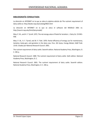 UNIVERSIDAD NACIONAL AGRARIA
Dr. Otoniel López López Página 22
BIBLIOGRAFÍA CONSULTADA
La dirección en INTERNET en la que se ubica la séptima edición de The nutrient requirement of
dairy cattle es: http://books.nap.edu/catalog/9825.html
La dirección en INTERNET en la que se ubica el software del MODELO 2001 es:
http://search.nap.edu/html/dairymodel/
Moe, P. W., and H. F. Tyrrell. 1972. The net energy value of feeds for lactation. J. Dairy Sci. 55:945–
958.
Moe, P. W., H. F. Tyrrell, and W. P. Flatt. 1970. Partial efficiency of energy use for maintenance,
lactation, body gain, and gestation in the dairy cow. Proc. 4th Symp. Energy Metab. EAAP Publ.
13:65. Citados por National Research Council. 2001.
The nutrient requirement of dairy cattle. Seventh edition. National Academy Press, Washington, D.
C. 381 p.
National Research Council. 1989. The nutrient requirement of dairy cattle. Sixth edition. National
Academy Press, Washington, D. C.
National Research Council. 2001. The nutrient requirement of dairy cattle. Seventh edition.
National Academy Press, Washington, D. C. 381 p.
 