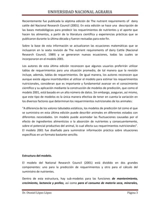UNIVERSIDAD NACIONAL AGRARIA
Dr. Otoniel López López Página 3
Recientemente fue publicada la séptima edición de The nutrient requirements of dairy
cattle del Nacional Research Council (2001). En esta edición se hace una descripción de
las bases metodológicas para predecir los requerimientos de nutrientes y el aporte que
hacen los alimentos, a partir de la literatura científica y experiencias prácticas que se
publicaron durante la última década y fueron revisadas para este fin.
Sobre la base de esta información se actualizaron las ecuaciones matemáticas que se
incluyeron en la sexta revisión de The nutrient requirements of dairy Cattle (Nacional
Research Council, 1989) y se generaron nuevas ecuaciones, todas las cuales se
incorporaron en el modelo 2001.
Los autores de esta última edición reconocen que algunos usuarios preferirán utilizar
tablas de requerimientos para una situación promedio, de tal manera que la revisión
incluye, además, tablas de requerimientos. De igual manera, los autores reconocen que
aunque existe alguna incertidumbre al utilizar el modelo para estimar los requerimientos
nutricionales, consideran que es importante y fundamental avanzar en el conocimiento
científico y su aplicación mediante la construcción de modelos de predicción, que como el
modelo 2001, está basado en un alto número de datos. Sin embargo, aseguran, así mismo,
que este tipo de modelos es la única manera efectiva de tener en cuenta la variación en
los diversos factores que determinan los requerimientos nutricionales de los animales:
“A diferencia de los valores tabulados estáticos, los modelos de predicción tal como el que
se suministra en esta última edición puede describir animales en diferentes estados con
diferentes necesidades. Un modelo puede acomodar las fluctuaciones causadas por el
efecto de ingredientes alimenticios o la absorción de nutrientes y consecuentemente,
sobre el potencial productivo del animal, lo cual afecta sus requerimientos nutricionales”.
El modelo 2001 fue diseñado para suministrar información práctica sobre situaciones
específicas en un formato bastante sencillo.
Estructura del modelo.
El modelo del National Research Council (2001) está dividido en dos grandes
componentes: uno para la predicción de requerimientos y otro para el cálculo del
suministro de nutrientes.
Dentro de esta estructura, hay sub-modelos para las funciones de mantenimiento,
crecimiento, lactancia y preñez, así como para el consumo de materia seca, minerales,
 