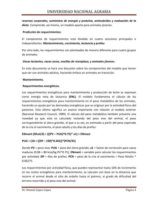 UNIVERSIDAD NACIONAL AGRARIA
Dr. Otoniel López López Página 4
reservas corporales, suministro de energía y proteína, aminoácidos y evaluación de la
dieta. Comprende, así mismo, un modelo aparte para animales jóvenes.
Predicción de requerimientos:
El componente de requerimientos está dividido en cuatro secciones principales e
independientes: Mantenimiento, crecimiento, lactancia y preñez.
Por otro lado, los requerimientos son planteados de manera diferente para cuatro grupos
de animales:
Vacas lactantes, vacas secas, novillas de reemplazo, y animales jóvenes.
En este documento se hará una discusión sobre los componentes del modelo que tienen
que ver con animales adultos, haciendo énfasis en animales en transición.
Mantenimiento.
Requerimientos energéticos.
Los requerimientos energéticos para mantenimiento y producción de leche se expresan
como energía neta de lactancia (ENL). El modelo fundamenta el cálculo de los
requerimientos energéticos para mantenimiento en el peso metabólico de los animales,
haciendo un ajuste por las demandas energéticas que se originan por la actividad física del
pastoreo. Esto último significa un avance importante con relación al modelo anterior
(Nacional Research Council, 1989). El cálculo del peso metabólico también presenta una
novedad ya que este es calculado restando del peso vivo del animal, el peso
correspondiente al útero grávido, el que a su vez, es estimado a partir del peso esperado
de la cría al nacimiento, el peso adulto y los días de preñez:
ENmant (Mcal/d) = (((PV – PUG)^0.75)* a1) + ENmact
PUG = (18 + ((DP – 190)*0.665))*(PCN/45)
Donde PV = peso vivo; PUG = peso del útero grávido; a1 = factor de corrección para vacas
maduras (0.08 = 80 kcal/kg PV^0.75); ENmant = variable para calcular los requerimientos
por actividad; DP = días de preñez; PCN = peso de la cría al nacimiento = Peso Adulto *
0.06275.
Los requerimientos por actividad física, que pueden representar hasta 10% de incremento
en los costos energéticos para mantenimiento, se calculan con base en la distancia que
recorre el animal desde el sitio de ordeño hasta el potrero, el grado de dificultad del
terreno recorrido y el peso vivo del animal:
 
