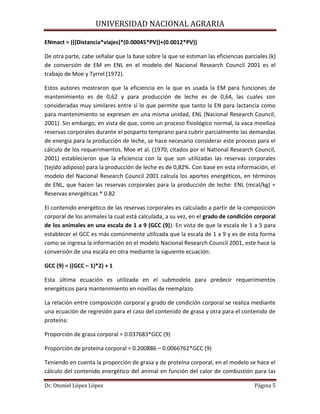 UNIVERSIDAD NACIONAL AGRARIA
Dr. Otoniel López López Página 5
ENmact = (((Distancia*viajes)*(0.00045*PV))+(0.0012*PV))
De otra parte, cabe señalar que la base sobre la que se estiman las eficiencias parciales (k)
de conversión de EM en ENL en el modelo del Nacional Research Council 2001 es el
trabajo de Moe y Tyrrel (1972).
Estos autores mostraron que la eficiencia en la que es usada la EM para funciones de
mantenimiento es de 0,62 y para producción de leche es de 0,64, las cuales son
consideradas muy similares entre sí lo que permite que tanto la EN para lactancia como
para mantenimiento se expresen en una misma unidad, ENL (Nacional Research Council,
2001). Sin embargo, en vista de que, como un proceso fisiológico normal, la vaca moviliza
reservas corporales durante el posparto temprano para cubrir parcialmente las demandas
de energía para la producción de leche, se hace necesario considerar este proceso para el
cálculo de los requerimientos. Moe et al. (1970; citados por el National Research Council,
2001) establecieron que la eficiencia con la que son utilizadas las reservas corporales
(tejido adiposo) para la producción de leche es de 0,82%. Con base en esta información, el
modelo del Nacional Research Council 2001 calcula los aportes energéticos, en términos
de ENL, que hacen las reservas corporales para la producción de leche: ENL (mcal/kg) =
Reservas energéticas * 0.82
El contenido energético de las reservas corporales es calculado a partir de la composición
corporal de los animales la cual está calculada, a su vez, en el grado de condición corporal
de los animales en una escala de 1 a 9 (GCC (9)). En vista de que la escala de 1 a 5 para
establecer el GCC es más comúnmente utilizada que la escala de 1 a 9 y es de esta forma
como se ingresa la información en el modelo Nacional Research Council 2001, este hace la
conversión de una escala en otra mediante la siguiente ecuación:
GCC (9) = ((GCC – 1)*2) + 1
Esta última ecuación es utilizada en el submodelo para predecir requerimientos
energéticos para mantenimiento en novillas de reemplazo.
La relación entre composición corporal y grado de condición corporal se realiza mediante
una ecuación de regresión para el caso del contenido de grasa y otra para el contenido de
proteína:
Proporción de grasa corporal = 0.037683*GCC (9)
Proporción de proteína corporal = 0.200886 – 0.0066762*GCC (9)
Teniendo en cuenta la proporción de grasa y de proteína corporal, en el modelo se hace el
cálculo del contenido energético del animal en función del calor de combustión para las
 