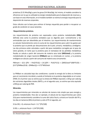 UNIVERSIDAD NACIONAL AGRARIA
Dr. Otoniel López López Página 6
proteínas (5.55 Mcal/kg) y para las grasa (9.4 Mcal/kg). Así mismo, el modelo considera la
eficiencia con la que es utilizada la energía metabolizable para la deposición de reservas y,
con base en esta información, en el modelo también se estima la energía requerida para la
deposición de reservas corporales.
Estos cálculos son la base para estimar el tiempo requerido para perder o recuperar un
grado de condición en vacas lactantes.
Requerimientos proteicos.
Los requerimientos de proteína son expresados como proteína metabolizable (PM),
definida esta como la proteína verdadera que es digerida post- ruminalmente y los
aminoácidos que son absorbidos por el intestino. Los requerimientos de mantenimiento
se calculan factorialmente como la suma de los requerimientos para cubrir los gastos por
la proteína que se pierde por descamaciones de la piel, urinaria, metabólica y endógena.
Las dos primeras están calculadas a partir del peso metabólico corregido por el peso de
útero grávido, en tanto que la proteína para el reemplazo de las pérdidas metabólicas
fecales se calcula a partir del consumo de materia seca total (MSCtotal) y la proteína
metabolizable de origen bacterial (PMBact) que es sintetizada en rumen, y la proteína
endógena se calcula a partir del consumo de materia seca únicamente:
PMmant = (0.3 ((PV – PUG)^0.6)) + (4.1((PV – PUG)^0.5)) + ((MSCtotal*1000*0.03) –
(0.5*((PMBact/0.8) - (PMBact))) + 4.72*MSCtotal
La PMBact es calculada bajo dos condiciones: cuando la energía de la dieta es limitante
para el crecimiento microbial y cuando el limitante es la proteína degradable en el rumen
(PDR). En el primer caso se estima que la síntesis de PMBact equivale a 130 gr por cada kg
de nutrientes digestibles totales (NDT) y, en el segundo caso, se estima que esta equivale
a 850 gr por cada kg de PDR.
Minerales.
Los requerimientos por minerales se calculan de manera más simple que para energía y
proteína metabolizable. Para dar un ejemplo, el cálculo de los requerimientos por calcio
(Ca) para mantenimiento considera la suma del calcio fecal y urinario en función del PV y
los días en lactancia (DEL) el primero y solo el PV el segundo, así:
Si los DEL > 0, entonces Fecal = 3.1 *(PV/100)
Si DEL =, entonces Fecal = 1.54*(PV/100)
 