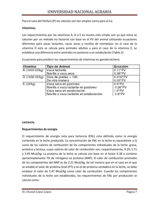 UNIVERSIDAD NACIONAL AGRARIA
Dr. Otoniel López López Página 7
Para el caso del fósforo (P) los cálculos son tan simples como para el Ca.
Vitaminas.
Los requerimientos por las vitaminas A, D y E es mucho más simple aún ya que estos se
calculan por un método no factorial con base en el PV del animal utilizando ecuaciones
diferentes para vacas lactantes, vacas secas y novillas de reemplazo: en el caso de la
vitamina D esta se calcula para animales adultos y para el caso de la vitamina E, se
establece una diferencia entre animales en pastoreo o en estabulación (Tabla 2):
Ecuaciones para predecir los requerimientos de vitaminas en ganado lechero.
Lactancia.
Requerimientos de energía.
El requerimiento de energía neta para lactancia (ENL) esta definido como la energía
contenida en la leche producida. La concentración de ENL en la leche es equivalente a la
suma de los calores de combustión de los componentes individuales de la leche: grasa,
proteína y lactosa, cuyos valores de calor de combustión son, respectivamente, 9.29, 5.71
y 3.95 Mcal/kg. La proteína de la leche se calcula con base en el factor 6.38 y contiene
aproximadamente 7% de nitrógeno no proteico (NNP). El calor de combustión promedio
de los componentes del NNP es de 2.21 Mcal/kg, de tal manera que en el caso en el que
se estable el valor de proteína total (PT) y no el de proteína verdadera en la leche, se debe
emplear el valor de 5.47 Mcal/kg como calor de combustión. Cuando los componentes
individuales de la leche son establecidos, los requerimientos de ENL por producción se
calcula como:
 