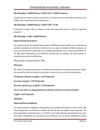 UNIVERSIDAD NACIONAL AGRARIA
Dr. Otoniel López López Página 8
ENL (Mcal/kg) = 0.0929*%Grasa + 0.0547*%PT + 0.0395*%Lactosa
Cuando sólo se miden la grasa y la proteína y se asume que el contenido de lactosa es de
4.85%, estos requerimientos se calculan así:
ENL (Mcal/kg) = 0.0929*%Grasa + 0.0547*%PT + 0.192
Finalmente, cuando sólo se conoce el valor del contenido grasa se utiliza la siguiente
ecuación:
ENL (Mcal/kg) = 0.360 + 0.0929*%Grasa
Requerimientos de proteína.
Los requerimientos de proteína para lactancia (PMLact) están basados en la cantidad de
proteína secretada en la leche y la eficiencia con la que es utilizada la PM en lactancia, la
cual se asume de 0.67. Este valor es el resultado del balance cero o menos para PM en 61
de 206 dietas reportados en la literatura revisada por los autores. De esta manera, la
ecuación para estimar la PMLact es:
PMLact (g/d)= (Producción/0.67)*1000
Minerales.
De nuevo, los requerimientos por minerales para lactancia se calculan de manera simple.
Así, para el Ca estos se calculan de acuerdo a la raza, con base en la leche producida:
En Holstein y Shorton, Ca (g/d) = 1.22*Producción
En Jersey, Ca (g/d) = 1.45*Producción
Para otro tipo de raza, Ca (g/d) = 1.37*Producción
Para el caso del P, los requerimientos se calculan a partir de una única ecuación:
P (g/d) = 0.9*Producción
Gestación.
Requerimientos energéticos.
Los requerimientos energéticos para gestación se calculan únicamente a partir de los 190
días de gestación asumiendo un máximo de 279 de días de preñez. Estos dependen del
peso esperado al nacimiento de la cría (PCN: ya se había definido previamente) y los días
de preñez, incluyendo una constante para la eficiencia con la que es utilizada la energía
 
