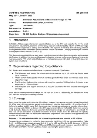 1/18
3GPP TSG-RAN WG1 #101e R1- 2003940
May 25th – June 5th, 2020
Title: Simulation Assumptions and Baseline Coverage for FR1
Source: Nomor Research GmbH, Facebook
Type: Discussion
Document for: Agreement
Agenda Item: 8.4.1.1
Study Item: FS_NR_CovEnh: Study on NR coverage enhancement
1 Introduction
In RAN#84, NR coverage enhancement was identified as one of the RAN work areas for Rel-17. The email
discussion on requirements, scenarios and key study areas are well attended by industry and NR coverage
enhancements is approved as a study item in RAN#86. The objective of the study item is to study potential
coverage enhancement solutions for specific scenarios for both FR1 and FR2, firstly by identifying the baseline
coverage performance for both DL and UL [1].
This document presents additional open issues regarding coverage in long-distance scenarios and proposes
clarifications. In addition, this document illustrates the baseline coverage performance of extreme long–range
rural scenarios for FR1, which is identified as one of the target scenarios in [1], both in DL and UL based on
system-level simulations.
2 Requirements regarding long-distance
SA1 defined service requirements for extreme long-range coverage in [2] as follows:
 The 5G system shall support the extreme long-range coverage (up to 100 km) in low density areas
(up to 2 user/km2).
 The 5G system shall support a minimum user throughput of 1 Mbps on DL and 100 kbps on UL at the
edge of coverage.
 The 5G system shall support a minimum cell throughput capacity of 10 Mbps/cell on DL (based on an
assumption of 1 GB/month/sub).
 The 5G system shall support a maximum of [400] ms E2E latency for voice services at the edge of
coverage.
While the data rate requirements of 1 Mbps and 100 kbps for DL and UL, respectively, are well captured in the
SID, there are many open issues beyond these.
2.1 Coverage
During email discussion and drafting the SID, different views on the coverage assumptions have been stated
[3]. While a part of the companies wanted to stick to today’s inter-site distance (ISD) = 6 km of the Rural C
(referred to as Low Mobility Large Cell), there were many companies suggesting to consider extreme long-
range coverage up to 100 km as defined in the SA1 requirements in [2] and the RAN 5G deployment scenario
in [4]. During the discussion there was agreement that at least one larger cell size should be considered. An
ISD = 30 km was considered as suitable compromise to move forward. Since the SID does not explicitly
mention the applicable inter-site distance for the extreme long-distance rural scenario, we suggest that RAN1
confirms this assumption.
Proposal 1: The inter-site distance for the extreme long-distance rural scenario is ISD = 30 km.
Today’s channel models are not verified for distances greater than 21 km. In [5], the pathloss models in Table
7.4.1-1 for RMa scenario indicate an upper limit of 10 km for LOS and 5 km for NLOS. Moreover, in [6], the
pathloss equations in Table A1-5 for both RMa_A and RMa_B channel models include an upper limit of 21 km
for both LOS and NLOS. Therefore, pathloss models are missing for greater distances.
 