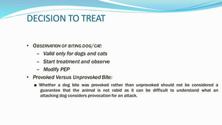 DECISION TO TREAT
• OBSERVATION OF BITING DOG/CAT:
– Valid only for dogs and cats
– Start treatment and observe
– Modify PEP
• Provoked Versus Unprovoked Bite:
■ Whether a dog bite was provoked rather than unprovoked should not be considered a
guarantee that the animal is not rabid as it can be difficult to understand what an
attacking dog considers provocation for an attack.
 