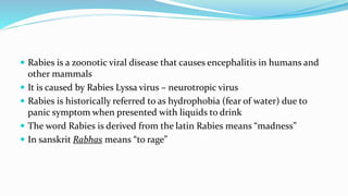  Rabies is a zoonotic viral disease that causes encephalitis in humans and
other mammals
 It is caused by Rabies Lyssa virus – neurotropic virus
 Rabies is historically referred to as hydrophobia (fear of water) due to
panic symptom when presented with liquids to drink
 The word Rabies is derived from the latin Rabies means “madness”
 In sanskrit Rabhas means “to rage”
 