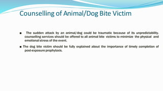 Counselling of Animal/Dog Bite Victim
■ The sudden attack by an animal/dog could be traumatic because of its unpredictability.
counselling services should be offered to all animal bite victims to minimize the physical and
emotional stress of the event.
■ The dog bite victim should be fully explained about the importance of timely completion of
post-exposure prophylaxis.
 