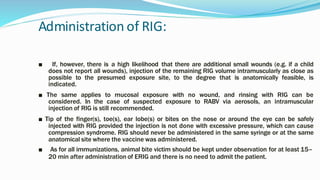 Administration of RIG:
■ If, however, there is a high likelihood that there are additional small wounds (e.g. if a child
does not report all wounds), injection of the remaining RIG volume intramuscularly as close as
possible to the presumed exposure site, to the degree that is anatomically feasible, is
indicated.
■ The same applies to mucosal exposure with no wound, and rinsing with RIG can be
considered. In the case of suspected exposure to RABV via aerosols, an intramuscular
injection of RIG is still recommended.
■ Tip of the finger(s), toe(s), ear lobe(s) or bites on the nose or around the eye can be safely
injected with RIG provided the injection is not done with excessive pressure, which can cause
compression syndrome. RIG should never be administered in the same syringe or at the same
anatomical site where the vaccine was administered.
■ As for all immunizations, animal bite victim should be kept under observation for at least 15–
20 min after administration of ERIG and there is no need to admit the patient.
 
