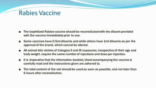 Rabies Vaccine
■ The lyophilized Rabies vaccine should be reconstitutedwith the diluent provided
with the vaccine immediatelyprior to use.
■ Some vaccines have 0.5ml diluents and while others have 1ml diluents as per the
approval of the brand, which cannot be altered.
■ All animal bite victims of Category II and III exposures, irrespectiveof their age and
body weight, require the same numberof injections and dose per injection.
■ It is imperative that the information booklet/sheetaccompanying the vaccine is
carefully read and the instructions given are adhered to.
■ The total content of the vial should be used as soon as possible, and not later than
6 hours after reconstitution.
 