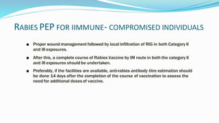 RABIES PEP FOR IIMMUNE- COMPROMISED INDIVIDUALS
■ Proper wound management followed by local infiltration of RIG in both Category II
and III exposures.
■ After this, a complete course of Rabies Vaccine by IM route in both the category II
and III exposures should be undertaken.
■ Preferably, if the facilities are available, anti-rabies antibody titre estimation should
be done 14 days after the completion of the course of vaccination to assess the
need for additional doses of vaccine.
 