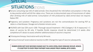 SPECIAL
SITUATIONS
■Persons consuming raw milk of rabid animals: One should boil the milk before consumption in their day
to day practice which will kill the rabies virus. There are no documented cases of transmission of rabies
after drinking milk of rabid animal. Consumption of milk produced by rabid animal dose not requires
Rabies PEP.
■Pregnancy and Lactation: Pregnancy and Lactations are not the contraindication for starting PEP as
rabies is a fataldisease. Dosage and schedule remains same.
■HIV/AIDS with low CD4 count <200: Thorough wound treatment + RIG (Category II & III exposures) + 5
doses of vaccine by IM only. If feasible RvnAb response should be determined 2-4 weeks after
completion of 5 doses to assess whether additionaldose of vaccine is required.
■Chloroquinetherapy:Vaccinationwithonly IM route.
■Previoushistoryof severeadversereactionto ARV:Changethe type of vaccine subsequently.
RABIES DOES NOT GIVE SECOND CHANCE AS IT IS 100% FATALONCE DISEASE OCCUR. HENCE,
IT IS BETTER TO OVER TREAT RATHER THAN UNDER TREAT ANIMAL BITE CASES.
 
