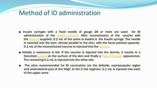 Method of ID administration
■ Insulin syringes with a fixed needle of gauge 28 or more are used for ID
administration of the rabies vaccine. After reconstitution of the vaccine with
the diluent supplied, 0.2 mL of the same is loaded in the Insulin syringe. The needle
is inserted into the skin, almost parallel to the skin, with the bevel pointed upwards.
0.1 mL of the reconstituted vaccine is injectedinto the dermis.
■ Initially a resistance is felt. If the vaccine is injected into the dermis, it results in a
blanched papule on the surface of the skin and finally a Peau d’Orange appearance.
The remaining 0.1 mL is injected into the other site.
■ The sites recommended for ID vaccination are the deltoids, suprascapular region
and anterolateral part of the thigh. In the 2 site regimen, 0.1 mL is injected into each
of the upper arms
 