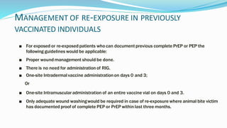 MANAGEMENT OF RE-EXPOSURE IN PREVIOUSLY
VACCINATED INDIVIDUALS
■ For exposed or re-exposed patients who can document previous complete PrEP or PEP the
following guidelines would be applicable:
■ Proper wound management should be done.
■ There is no need for administration of RIG.
■ One-site Intradermal vaccine administrationon days 0 and 3;
Or
■ One-site Intramuscularadministration of an entire vaccine vial on days 0 and 3.
■ Only adequate wound washingwould be required in case of re-exposure where animal bite victim
has documented proof of complete PEP or PrEP within last three months.
 