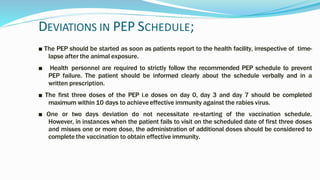 DEVIATIONS IN PEP SCHEDULE;
■ The PEP should be started as soon as patients report to the health facility, irrespective of time-
lapse after the animal exposure.
■ Health personnel are required to strictly follow the recommended PEP schedule to prevent
PEP failure. The patient should be informed clearly about the schedule verbally and in a
written prescription.
■ The first three doses of the PEP i.e doses on day 0, day 3 and day 7 should be completed
maximum within 10 days to achieveeffective immunity against the rabies virus.
■ One or two days deviation do not necessitate re-starting of the vaccination schedule.
However, in instances when the patient fails to visit on the scheduled date of first three doses
and misses one or more dose, the administration of additional doses should be considered to
complete the vaccination to obtain effective immunity.
 