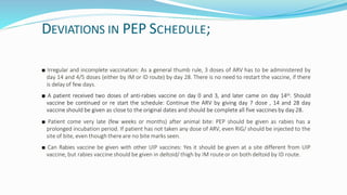 DEVIATIONS IN PEP SCHEDULE;
■ Irregular and incomplete vaccination: As a general thumb rule, 3 doses of ARV has to be administered by
day 14 and 4/5 doses (either by IM or ID route) by day 28. There is no need to restart the vaccine, if there
is delay of few days.
■ A patient received two doses of anti-rabies vaccine on day 0 and 3, and later came on day 14th. Should
vaccine be continued or re start the schedule: Continue the ARV by giving day 7 dose , 14 and 28 day
vaccine should be given as close to the original dates and should be complete all five vaccines by day 28.
■ Patient come very late (few weeks or months) after animal bite: PEP should be given as rabies has a
prolonged incubation period. If patient has not taken any dose of ARV, even RIG/ should be injected to the
site of bite, even though there are no bite marks seen.
■ Can Rabies vaccine be given with other UIP vaccines: Yes it should be given at a site different from UIP
vaccine, but rabies vaccine should be given in deltoid/ thigh by IM routeor on both deltoid by ID route.
 