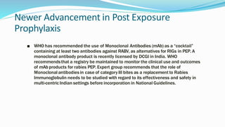 Newer Advancement in Post Exposure
Prophylaxis
■ WHO has recommended the use of Monoclonal Antibodies (mAb) as a “cocktail”
containing at least two antibodies against RABV, as alternatives for RIGs in PEP. A
monoclonal antibody product is recently licensed by DCGI in India. WHO
recommendsthat a registry be maintained to monitor the clinical use and outcomes
of mAb products for rabies PEP. Expert group recommends that the role of
Monoclonal antibodies in case of category III bites as a replacement to Rabies
Immunoglobulin needs to be studied with regard to its effectiveness and safety in
multi-centric Indian settings before incorporation in National Guidelines.
 
