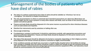 Management of the bodies of patients who
have died of rabies
■ The body of a patient suspected to have died of rabies should be labelled as ‘Infectious’ but not as
“contagious” (no airborne or droplet transmission).
■ The risk of transmission to others is extremely low if standard precautions are observed. Blood does not
contain RABV, but the virus is present in many other tissues and fluids, such as those of the central nervous
system and salivary glands.
■ Tissues and body fluids should be disposed of in the same manner as practiced for other infectious diseases
such as tuberculosis and hepatitis.
■ Disinfect the instruments used by autoclave or boiling after use.
■ Discourage embalming.
■ If embalming or autopsy is performed, it should be undertakencarefully, with appropriate precautions and
personal protective equipment. Tissues and body fluids should be disposed of in the same manner as for
other infectious diseases.
■ The body of the deceased should be allowed to be buried or cremated, depending on their religious practice.
Early disposal of the human remains by burial or cremationis highly recommended.
■ If the conditions permits and death has occurred in a health facility/hospital where lab facilities for taking
brain sample is available then the efforts should be made to collect the sample as per the standard protocols
with strict infection control measures using proper personal protective equipment (PPE), and laboratory result
should be communicatedto the concerned authority.
 