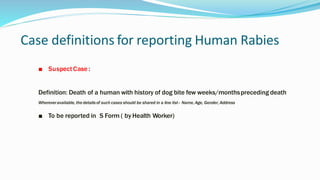 Case definitions for reporting Human Rabies
■ Suspect Case :
Definition: Death of a human with history of dog bite few weeks/monthspreceding death
Whereveravailable, the detailsof such cases should be shared in a line list– Name, Age, Gender,Address
■ To be reported in S Form ( by Health Worker)
 